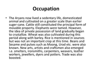 Occupation
• The Aryans now lived a sedentary life, domesticated
animal and cultivated on a greater scale than earlier
suger-cane. Cattle still constituted the principal form of
movable property. Elephants were tamed. However,
the idea of private possession of land gradually began
to crystallize. Wheat was also cultivated during this
period along with barley. Rice is mentioned in sources
but was not an important crop at this time. Beans and
Sesame and pulses such as Moong, Urad etc. were also
known. New arts, artists and craftsmen also emerged
i.e. smelters, ironsmiths, carpenters, weavers, leather
workers, jewellers, dyers and potters. Trade was also
boosted.
 