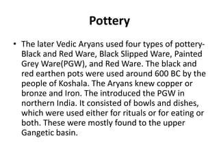 Pottery
• The later Vedic Aryans used four types of pottery-
Black and Red Ware, Black Slipped Ware, Painted
Grey Ware(PGW), and Red Ware. The black and
red earthen pots were used around 600 BC by the
people of Koshala. The Aryans knew copper or
bronze and Iron. The introduced the PGW in
northern India. It consisted of bowls and dishes,
which were used either for rituals or for eating or
both. These were mostly found to the upper
Gangetic basin.
 