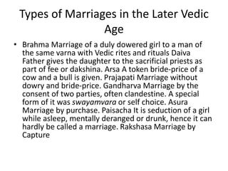 Types of Marriages in the Later Vedic
Age
• Brahma Marriage of a duly dowered girl to a man of
the same varna with Vedic rites and rituals Daiva
Father gives the daughter to the sacrificial priests as
part of fee or dakshina. Arsa A token bride-price of a
cow and a bull is given. Prajapati Marriage without
dowry and bride-price. Gandharva Marriage by the
consent of two parties, often clandestine. A special
form of it was swayamvara or self choice. Asura
Marriage by purchase. Paisacha It is seduction of a girl
while asleep, mentally deranged or drunk, hence it can
hardly be called a marriage. Rakshasa Marriage by
Capture
 
