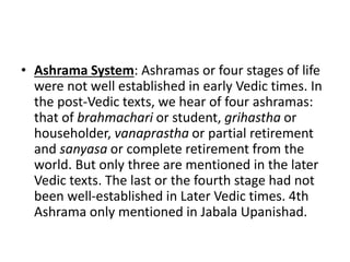 • Ashrama System: Ashramas or four stages of life
were not well established in early Vedic times. In
the post-Vedic texts, we hear of four ashramas:
that of brahmachari or student, grihastha or
householder, vanaprastha or partial retirement
and sanyasa or complete retirement from the
world. But only three are mentioned in the later
Vedic texts. The last or the fourth stage had not
been well-established in Later Vedic times. 4th
Ashrama only mentioned in Jabala Upanishad.
 
