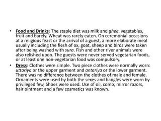 • Food and Drinks: The staple diet was milk and ghee, vegetables,
fruit and barely. Wheat was rarely eaten. On ceremonial occasions
at a religious feast or the arrival of a guest, a more elaborate meal
usually including the flesh of ox, goat, sheep and birds were taken
after being washed with sura. Fish and other river animals were
also relished upon. The guests were never served vegetarian foods,
or at least one non-vegetarian food was compulsory.
• Dress: Clothes were simple. Two piece clothes were normally worn:
uttariya or the upper garment and antariya or the lower garment.
There was no difference between the clothes of male and female.
Ornaments were used by both the sexes and bangles were worn by
privileged few, Shoes were used. Use of oil, comb, mirror razors,
hair ointment and a few cosmetics was known.
 