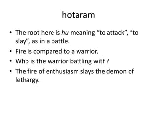hotaram
• The root here is hu meaning “to attack”, “to
slay”, as in a battle.
• Fire is compared to a warrior.
• Who is the warrior battling with?
• The fire of enthusiasm slays the demon of
lethargy.
 