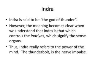 Indra
• Indra is said to be “the god of thunder”.
• However, the meaning becomes clear when
we understand that indra is that which
controls the indriyas, which signify the sense
organs.
• Thus, Indra really refers to the power of the
mind. The thunderbolt, is the nerve impulse.
 
