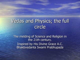 Vedas and Physics; the full circle The melding of Science and Religion in the 21th century. Inspired by His Divine Grace A.C. Bhaktivedanta Swami Prabhupada 