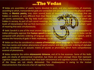 
Vedic Tradition
 Vedas are assemblies of poetic hymns devoted to gods, and also explanations of essences,
according to which, transcendental gods are connected with people and impact the physical world.
Vedas, as Mantric poetry, may claim several levels of meaning– including meanings that are
hidden or esoteric, or very different from their literal import– in which ordinary objects can take
on cosmic connections. The Rig Veda itself mentions four levels of speech, three of which are
hidden in secrecy. As part of such secret meanings, the Vedas have several well-defined traditional
levels of interpretation that we find mentioned in later Vedic texts, reflecting such multiple types
of meaning that exist simultaneously.
 Vedic Sanskrit is one of the most ancient languages of mankind. Theologians and researchers of
Indian philosophy approve that human speech is source of Vedas. Names of gods in Vedas can be
compared with phonetic ordering of language and acoustic parameters of human speech, and in
essence the hierarchy of gods in Vedic mythology can be correlated to letters of alphabet.
 Vedas can thus be considered as a source of knowledge about language by means of which the
first man names and realizes phenomena of world around, and also, phonetic ordering of alphabet
can be considered as an acoustic matrix of sounds or phonemes, which form comprehensive
essence of phenomena.
 Vedas comprise the entire microcosmic Universe, and all its live essences. Some of the Vedic
gods are clearly of astronomical inspiration, but there are some amongst these that represent
cognitive categories, and others that have both astronomical and cognitive function. The functions
of the Devas are not clearly delineated. This shadoweyness is owing to the mutual
interconnections that also are a fact of cognitive function.
…The Vedas
 