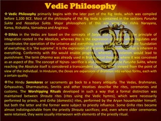  Vedic Philosophy primarily begins with the later part of the Rig Veda, which was compiled
before 1,100 BCE. Most of the philosophy of the Rig Veda is contained in the sections Purusha
Sukta and Nasadiya Sukta. Major philosophers of this era were the rishis Narayana,
Kanva, Rishabha, Vamadeva and Angirasa.
 Ethics in the Vedas are based on the concepts of Satya and Ṛta. Satya is the principle of
integration rooted in the Absolute, whereas Ṛta is the expression of Satya, which regulates and
coordinates the operation of the universe and everything within it. Ṛta is the ultimate foundation
of everything; it is ‘the supreme’. It is the expression of the primordial dynamism that is inherent in
everything. Conformity with Ṛta would enable progress, whereas its violation would lead to
punishment. The term Dharma was already used in Brahmanical thought, where it was conceived
as an aspect of Ṛta. The concept of Yajnas- sacrifice is also enunciated in the Purusha Sukta, where
reaching the Absolute itself is considered a transcendent sacrifice when viewed from the point of
view of the individual. In Hinduism, the Devas are expansions of Brahman into various forms, each with
a certain quality.
The Hindu Samskaras or sacraments go back to a hoary antiquity. The Vedas, Brahmanas,
Grhyasutras, Dharmasutras, Smritis and other treatises describe the rites, ceremonies and
customs. The Worshipping Rituals developed in such a way that a formal distinction was
maintained between Shrauta rites (rites using the Vedic hymns), which were necessarily
performed by priests, and Griha (domestic) rites, performed by the Aryan householder himself;
but both the latter and the former were subject to priestly influence. Some Griha rites became
almost indistinguishable from the priestly Shrauta sacrifices; and, even where older ceremonies
were retained, they were usually interwoven with elements of the priestly ritual.
Vedic Philosophy
 