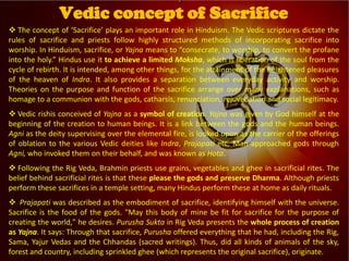 
Vedic Tradition
 The concept of ‘Sacrifice’ plays an important role in Hinduism. The Vedic scriptures dictate the
rules of sacrifice and priests follow highly structured methods of incorporating sacrifice into
worship. In Hinduism, sacrifice, or Yajna means to “consecrate, to worship, to convert the profane
into the holy.” Hindus use it to achieve a limited Moksha, which is liberation of the soul from the
cycle of rebirth. It is intended, among other things, for the attainment of the heightened pleasures
of the heaven of Indra. It also provides a separation between everyday activity and worship.
Theories on the purpose and function of the sacrifice arrange over many explanations, such as
homage to a communion with the gods, catharsis, renunciation, rejuvenation and social legitimacy.
 Vedic rishis conceived of Yajna as a symbol of creation. Yajna was given by God himself at the
beginning of the creation to human beings. It is a link between the gods and the human beings.
Agni as the deity supervising over the elemental fire, is looked upon as the carrier of the offerings
of oblation to the various Vedic deities like Indra, Prajapati etc. Man approached gods through
Agni, who invoked them on their behalf, and was known as Hota.
 Following the Rig Veda, Brahmin priests use grains, vegetables and ghee in sacrificial rites. The
belief behind sacrificial rites is that these please the gods and preserve Dharma. Although priests
perform these sacrifices in a temple setting, many Hindus perform these at home as daily rituals.
 Prajapati was described as the embodiment of sacrifice, identifying himself with the universe.
Sacrifice is the food of the gods. "May this body of mine be fit for sacrifice for the purpose of
creating the world," he desires. Purusha Sukta in Rig Veda presents the whole process of creation
as Yajna. It says: Through that sacrifice, Purusha offered everything that he had, including the Rig,
Sama, Yajur Vedas and the Chhandas (sacred writings). Thus, did all kinds of animals of the sky,
forest and country, including sprinkled ghee (which represents the original sacrifice), originate.
Vedic concept of Sacrifice
 