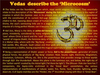  The Vedas are the foundation, upon which, most world religions are based. They essentially
relate to the description of the ‘Microcosm’ during the Kali-yuga. The Microcosm is the region of
creation in which the Jivatma- soul, in its present state of bondage, can traverse in accordance
with the constitution of its current Kali-yugi Sutratma- soul-string, stretching from the Guda
chakra to Kali, reposing above crown of human head. Although still connected with the Supreme
Divine, the soul’s connecting links are in a stage of dysfunction. It is only when it receives the
impulse of a living perfect Master, can it become free to traverse the entire Macrocosmic creation.
 Kali (Isis, Mary) is the deity at ashta-dal-kanwal, the {8} petalled lotus in the Astral. This dark
plane, mistakenly, considered by many religions to be Aadi- ‘eternity’, is the ‘Christ plane’ (the
‘cave’ where Christ is born) and the ‘void’ (Shunya). It is the equator of Brahmand and forms the
‘womb’ of nirguna Shakti, the feminine deity of the Astral, falsely taken to be the mother of jivas.
It is Mahar Loka, where with the ‘Big Bang’, creation comprising lower triple worlds (the lesser 3-
fold worlds: Bhu, Bhuvah, Swah Lokas) and their gods and beings takes place. One who reaches
here becomes a Siddha, having acquired the magical supernatural powers, the Riddhi-Siddhis.
 Being a representation of Shakti- power or force, Kali is the powerhouse– generator of (inert)
physical forces, the products of ‘Big Bang’ creation: Heat, Sound, Light, Electricity, Magnetism,
Gravitation, Cohesion, Affinity, etc. She is the powerhouse that provides energy to these worlds
through Bijli- the thunderbolt. Above this plane is the luminous sun, and below, the night-sky of
the ‘nether-world’ created by the Astral light (‘let there be light’). The Dhruva– Pole star here has 7
companions, the Sapta-rishis enshrined in the ‘Great Bear’ constellation, the various
representations of manifestations of nature: water, fire, flame, heat, thunder, lightning, wind,
dawn etc. 6 of Sapta-matrikas are the ‘Pleides’, the 7th Arundhati staying with Alcor in ‘Great Bear’.
Vedas describe the ‘Microcosm’
 