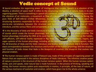 
Vedic Tradition
 Sound embodies the organizing power of intelligence that creates. Speech is a vibration of the
Akasha, a vibration of space itself. It refers to the structuring intelligence of nature, lively in its own
organizing power. There is something in speech of a universal, cosmic character, something more than
the vibration of air molecules, a movement or flow of a deeper broader field, called the Being, the
pure field of Self-referral Unified Wholeness. Sounds of the entire Vedic Literature were the
structuring dynamics responsible for the creation of human physiology, and there is comprehensive
one-to-one correlations between the structure and function of the different branches of Vedic
Literature, and the various fibres and components of the human nervous system and anatomy.
 In the discovery of Veda and Vedic Literature in human physiology is the recognition of a sequence
of sounds which create the human physiology, and correspondingly create the whole universe. The
human physiology (including the DNA at its core) has the same structure and function as the holistic,
self-sufficient, self-referral reality expressed in Rig Veda. The specialized components, organs, and
organ systems of the human physiology, including all the various parts of the nervous system, match
the 40 branches of Veda and the Vedic Literature one-to-one, both in structure and in function. This
exact correspondence between the structure and function of the human physiology and the structure
and function of Veda shows that Veda is the blueprint of creation– the blueprint that evolves into
physical creation.
 The human nervous system is made of Natural Law, made of the principles of organizing power of
Nature that are expressed in the various disciplines of Vedic Literature. The infinitive creative power
of nature is present in the structure of the human nervous system. When the human nervous system
thinks, acts and speaks, total natural law is made functional. In the process of thinking, speaking and
acting, the human nervous system puts sequentially in motion, in principle, all the laws of nature, all
the various mechanics of evolution and creation, which have given rise to the whole universe.
Vedic concept of Sound
 