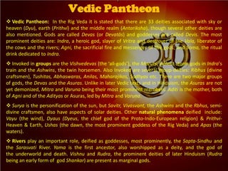 Vedic Pantheon: In the Rig Veda it is stated that there are 33 deities associated with sky or
heaven (Dyu), earth (Prithvi) and the middle realm (Antariksha), though several other deities are
also mentioned. Gods are called Devas (or Devatās) and goddesses are called Devis. The most
prominent deities are: Indra, a heroic god, slayer of Vritra and destroyer of the Vala, liberator of
the cows and the rivers; Agni, the sacrificial fire and messenger of the gods; and Soma, the ritual
drink dedicated to Indra.
 Invoked in groups are the Vishvedevas (the ‘all-gods’), the Maruts, violent storm gods in Indra's
train and the Ashwins, the twin horsemen. Also Invoked are several group-deities: Ribhus (divine
craftsmen), Tushitas, Abhaswaras, Anilas, Maharajikas, Sadhyas etc. There are two major groups
of gods, the Devas and the Asuras. Unlike in later Vedic texts and in Hinduism, the Asuras are not
yet demonized, Mitra and Varuna being their most prominent members. Aditi is the mother, both
of Agni and of the Adityas or Asuras, led by Mitra and Varuna.
 Surya is the personification of the sun, but Savitr, Vivasvant, the Ashwins and the Rbhus, semi-
divine craftsmen, also have aspects of solar deities. Other natural phenomena deified include:
Vayu (the wind), Dyaus (Dyeus, the chief god of the Proto-Indo-European religion) & Prithvi-
Heaven & Earth, Ushas (the dawn, the most prominent goddess of the Rig Veda) and Apas (the
waters).
 Rivers play an important role, deified as goddesses, most prominently, the Sapta-Sindhu and
the Sarasvati River. Yama is the first ancestor, also worshipped as a deity, and the god of
the underworld and death. Vishnu and Rudra, the prominent deities of later Hinduism (Rudra
being an early form of god Shankar) are present as marginal gods.
Vedic Pantheon
 