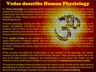  Human physiology is an expression of the fundamental structures of Natural Law, which not only
underlie the structures and orderly functioning of the body, but also underlie and govern the orderly
functioning of the entire universe. These laws exist in an unmanifest form in an unmanifest field of
intelligence or Atma. Modern quantum field theory describes this field of intelligence as the Unified
Field of Natural Law.
 Human physiology, including the DNA at its core, has the same structure and function as the
holistic, self-sufficient, self-referral reality expressed in the 40 branches of Veda and the Vedic
Literature. Each of these can be located in both structure and function in the human physiology. A
precise relationship exists between the structures and functions of the different aspects of the Vedic
literature and the structures and functions of the human physiology.
 The sounds of Veda are the intelligence at the basis of the physiology. As the laws of nature
express themselves in material creation, they first emerge as waves. These dynamic waves in their
subtle expression are available in the sounds of Veda and the Vedic literature. From this perspective,
all matter, including cells, tissues, organs and the entire physiology are based on these vibrations of
Natural Law.
 The principles describing the transformation of one condition of the physiology into another
condition are also available in the Veda and the Vedic literature. These principles explain that at the
level of the field of pure intelligence, the transformations of one sound into another are the
mechanics of the transformations of Natural Law responsible for evolutionary processes in nature.
 Using the knowledge of these principles and of the specific sounds of Veda and the Vedic literature
corresponding to specific parts of the physiology, the expert enlivens the intelligence at the basis of
that part of the physiology to transform disorderly functioning into orderly functioning.
Vedas describe Human Physiology
 
