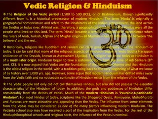  The Religion of the Vedic period (1,500 to 500 BCE), or of Brahmanism, though significantly
different from it, is a historical predecessor of modern Hinduism. The term ‘Hindu’ is originally a
geographical nomenclature and refers to the inhabitants of the Indian subcontinent, the land across
the Sindhu or Indus river. Al-Hind was, therefore, a geographical identity, and the Hindus were all the
people who lived on this land. The term ‘Hindu’ became a term of administrative convenience when
the rulers of Arab, Turkish, Afghan and Mughal origin―all Muslims―had to differentiate between ‘the
believers’ and the rest.
 Historically, religions like Buddhism and Jainism can claim greater antiquity than the Hinduism of
today. It can be said that many of the religious aspects of Hinduism began in Vedic Siddha Harappan
civilization of the Dravids, known as Aseevaham (Ajivika). The religion we know today as Hinduism is
of a much later origin. Hinduism began to take a systematic form from the time of Adi Sankara (8th
cent. CE). It is now argued that Vedas are the foundation of the Sanatana Dharma and that Hinduism
is the oldest religion in the world, with a tradition going back to the very beginning of what we know
of as history over 5,000 yrs. ago. However, some argue that modern Hinduism has drifted miles away
from the Vedic faith and no noticeable continuity of Hinduism exists from the religion of the Vedas.
 The Vedic people not only did not call themselves Hindus, but also did not possess the essential
characteristics of the Hinduism of today. In addition, the gods and goddesses of Hinduism differ
considerably from the deities of Vedas. Much of the modern Hinduism is ‘Pauranic-Upanishadic
Hinduism’. For most Hindus of today, scriptures like the Bhagavad Geeta, Ramayana, Mahabharata
and Puranas are more attractive and appealing than the Vedas. The influence from some elements
from the Vedas may be considered as one of the many factors influencing modern Hinduism. The
Vedanta school also may have received a part of the inspiration from the Vedas. For the rest of the
Hindu philosophical schools and religious sects, the influence of the Vedas is nominal.
Vedic Religion & Hinduism
 