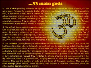  The 8 Vasus personify directions of light or cardinal and intermediate points of world, i.e. the
world space. They are the terrestrial displays of the heavenly Adityas. N symbolizes cold, S symbolizes
heat, W symbolizes sunset, while E symbolizes the rising sun. They correspond to the zodiac signs
related to matter, energy, space and time. Vasus, ‘dweller' or ‘dwelling' are attendant deities of Indra,
and later Vishnu. They are 8 elemental gods representing aspects of nature, and representing cosmic
natural phenomenon. They are children of sage Kashyapa by Aditi and are full siblings to Adityas.
Mahabharata makes them to be sons of Prajāpati, son of Manu, son of Brahma by various mothers.
 The wife of Dyaus spotted an excellent cow and persuaded her husband to steal it, which he did
with the aid of Prithu and his other brothers– the Vasus. The cow was owned by sage Vashishta, who
cursed the Vasus to be born on earth as mortals, but then promised that 7 of them would be free of
earthly life within a year of being born, and only Dyaus would pay the full penalty. When the 8th was
born, did their father, king Shantanu finally oppose his wife, Ganga, who therefore left him. The 8th
son, Dyaus incarnated, remained alive, imprisoned in mortal form, and became known as Bhishma.
 The 2 Ashwins (‘having horses’) or Ashwini Kumaras are divine or cosmic (space) twins or are the
brother and the sister, who mythologically personify not only the sky and ground, but all existing dual
phenomena and contrasts of a universe, such as: even and odd, right and left, top and bottom, and
particularly, time and space. They are represented as humans with head of a horse. They are divine
twin horsemen, sons of Saranya (daughter of Vishwakarma), a goddess of the clouds and wife
of Surya in his form as Vivasvat. They symbolize the shining of sunrise and sunset, appearing in the
sky before the dawn in a golden chariot, bringing treasures to men and averting misfortune and
sickness. They are the doctors of gods and are Devas of Ayurvedic medicine. They are also
called Nasatya (‘kind, helpful’) in the Rig Veda; later, Nasatya is the name of one twin, while the
other is called Dasra (‘enlightened giving’).
…33 main gods
 