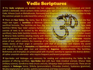  The Vedic scriptures are divided into two categories: Shruti (which is revealed) and Smriti
(which is believed). Shruti contains Vedas (which gives light or knowledge); Smriti contains Manu’s
Code, Itihasas (such as Mahabharata, Ramayana and Bhagavad Geeta) and Puranas, written to help
the common people to understand the culture of Vedic people.
 There are four Vedas: Rig, Sama, Yajur & Atharva. Each Veda has been sub-classified into four
major text types: 1. Samhitas or Mantras- collection of hymns, prayers, charms, litanies and
sacrificial formulas. The Samhitas are four: Rig Veda Samhita (a collection of Hymns), Yajur Veda
Samhita (‘White Yajur Veda’ contains hymns of prayer and sacrificial formulas; ‘Black Yajur Veda’
consists of texts to be recited by the Atharva priests in connection with the more important
sacrifices), Sama Veda Samhita (mostly melodies responsible for the development of Indian music)
& Atharva Veda Samhita (dealing mostly with charms, magic and spells which are believed to be
used to overcome enemies, win over friends and gain worldly success). 2. Brahmanas- massive
prose of text, which contains the meanings of the hymns. It gives precepts for their application,
relates stories of their origin in connection with that of social rites, and explains the secret
meanings of the latter. 3. Aranyakas and Upanishads embody philosophical meditations of hermits
and ascetics on soul, god, man and cosmos. 4. Aagamas- commandments. The Samhitas,
Brahmanas and Aranyakas are preoccupied with ritualistic worship to appease the diverse deities–
all rather uncertain elements– who require frequent and fervent propitiation.
 Upa-Vedas and Vedangas are necessary for reading and understanding the Vedas for the
purpose of offering sacrifices. Upa-Vedas deal with Ayur Veda (medical science), Dhanur Veda
(military science), Gandharva Veda (music and art), Sthapatya Veda (architecture) etc. There are six
subjects in Vedangas Sutras: Shiksha (pronunciation), Chhandas (metier), Vyakarana (grammar),
Nirukta (explanation of words), Jyotisha (astronomy) and Kalpa (ceremonial).
Vedic Scriptures
 