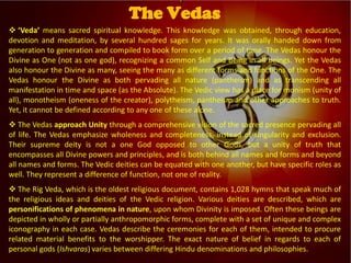 
Vedic Tradition
 ‘Veda’ means sacred spiritual knowledge. This knowledge was obtained, through education,
devotion and meditation, by several hundred sages for years. It was orally handed down from
generation to generation and compiled to book form over a period of time. The Vedas honour the
Divine as One (not as one god), recognizing a common Self and Being in all beings. Yet the Vedas
also honour the Divine as many, seeing the many as different forms and functions of the One. The
Vedas honour the Divine as both pervading all nature (pantheism) and as transcending all
manifestation in time and space (as the Absolute). The Vedic view has a place for monism (unity of
all), monotheism (oneness of the creator), polytheism, pantheism and other approaches to truth.
Yet, it cannot be defined according to any one of these alone.
 The Vedas approach Unity through a comprehensive vision of the sacred presence pervading all
of life. The Vedas emphasize wholeness and completeness, instead of singularity and exclusion.
Their supreme deity is not a one God opposed to other Gods, but a unity of truth that
encompasses all Divine powers and principles, and is both behind all names and forms and beyond
all names and forms. The Vedic deities can be equated with one another, but have specific roles as
well. They represent a difference of function, not one of reality.
 The Rig Veda, which is the oldest religious document, contains 1,028 hymns that speak much of
the religious ideas and deities of the Vedic religion. Various deities are described, which are
personifications of phenomena in nature, upon whom Divinity is imposed. Often these beings are
depicted in wholly or partially anthropomorphic forms, complete with a set of unique and complex
iconography in each case. Vedas describe the ceremonies for each of them, intended to procure
related material benefits to the worshipper. The exact nature of belief in regards to each of
personal gods (Ishvaras) varies between differing Hindu denominations and philosophies.
The Vedas
 