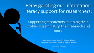 Reinvigorating our information
literacy support for researchers:
Supporting researchers in raising their
profile, disseminating their research and
more
Sally Dalton, Library Research Support Advisor
Deirdre Andre, Library Research Support Advisor
University of Leeds
 