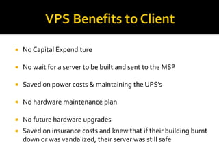    No Capital Expenditure

   No wait for a server to be built and sent to the MSP

   Saved on power costs & maintaining the UPS’s

   No hardware maintenance plan

   No future hardware upgrades
   Saved on insurance costs and knew that if their building burnt
    down or was vandalized, their server was still safe
 