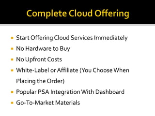   Start Offering Cloud Services Immediately
   No Hardware to Buy
   No Upfront Costs
   White-Label or Affiliate (You Choose When
    Placing the Order)
   Popular PSA Integration With Dashboard
   Go-To-Market Materials
 