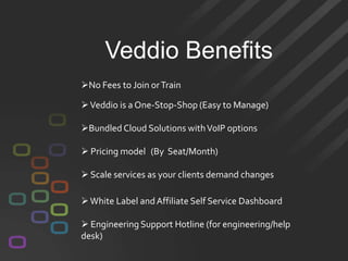 Veddio Benefits
No Fees to Join or Train

 Veddio is a One-Stop-Shop (Easy to Manage)

Bundled Cloud Solutions with VoIP options

 Pricing model (By Seat/Month)

 Scale services as your clients demand changes

 White Label and Affiliate Self Service Dashboard

 Engineering Support Hotline (for engineering/help
desk)
 
