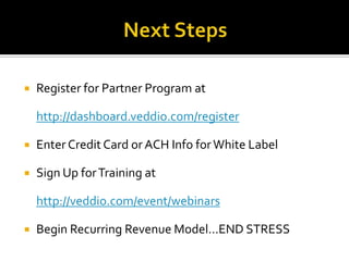    Register for Partner Program at

    http://dashboard.veddio.com/register

   Enter Credit Card or ACH Info for White Label

   Sign Up for Training at

    http://veddio.com/event/webinars

   Begin Recurring Revenue Model…END STRESS
 