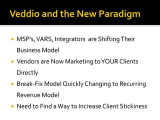    MSP’s, VARS, Integrators are Shifting Their
    Business Model
   Vendors are Now Marketing to YOUR Clients
    Directly
   Break-Fix Model Quickly Changing to Recurring
    Revenue Model
   Need to Find a Way to Increase Client Stickiness
 