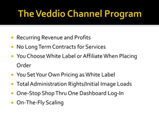    Recurring Revenue and Profits
   No Long Term Contracts for Services
   You Choose White Label or Affiliate When Placing
    Order
   You Set Your Own Pricing as White Label
   Total Administration Rights/Initial Image Loads
   One-Stop Shop Thru One Dashboard Log-In
   On-The-Fly Scaling
 