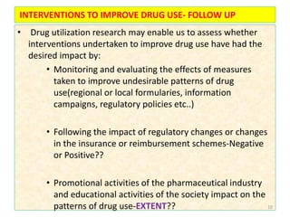 INTERVENTIONS TO IMPROVE DRUG USE- FOLLOW UP
• Drug utilization research may enable us to assess whether
interventions undertaken to improve drug use have had the
desired impact by:
• Monitoring and evaluating the effects of measures
taken to improve undesirable patterns of drug
use(regional or local formularies, information
campaigns, regulatory policies etc..)
• Following the impact of regulatory changes or changes
in the insurance or reimbursement schemes-Negative
or Positive??
• Promotional activities of the pharmaceutical industry
and educational activities of the society impact on the
patterns of drug use-EXTENT?? 10
 