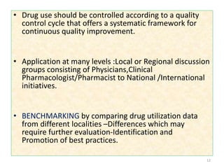 • Drug use should be controlled according to a quality
control cycle that offers a systematic framework for
continuous quality improvement.
• Application at many levels :Local or Regional discussion
groups consisting of Physicians,Clinical
Pharmacologist/Pharmacist to National /International
initiatives.
• BENCHMARKING by comparing drug utilization data
from different localities –Differences which may
require further evaluation-Identification and
Promotion of best practices.
12
 