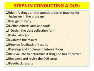 STEPS IN CONDUCTING A DUS:
Identify drugs or therapeutic areas of practice for
inclusion in the program
Design of study
Define criteria and standards
 Design the data collection form
Data collection
Evaluate the results
Provide feedback of results
Develop and implement interventions
Re-evaluate to determine if drug use has improved
Reassess and revise the DUS prog
Feedback results
13
 