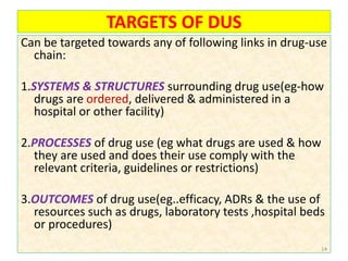 TARGETS OF DUS
Can be targeted towards any of following links in drug-use
chain:
1.SYSTEMS & STRUCTURES surrounding drug use(eg-how
drugs are ordered, delivered & administered in a
hospital or other facility)
2.PROCESSES of drug use (eg what drugs are used & how
they are used and does their use comply with the
relevant criteria, guidelines or restrictions)
3.OUTCOMES of drug use(eg..efficacy, ADRs & the use of
resources such as drugs, laboratory tests ,hospital beds
or procedures)
14
 
