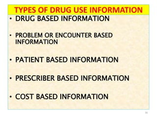 TYPES OF DRUG USE INFORMATION
• DRUG BASED INFORMATION
• PROBLEM OR ENCOUNTER BASED
INFORMATION
• PATIENT BASED INFORMATION
• PRESCRIBER BASED INFORMATION
• COST BASED INFORMATION
16
 