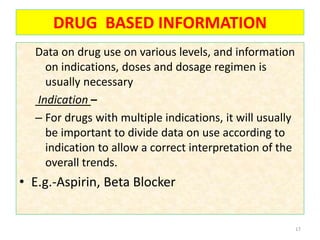 DRUG BASED INFORMATION
Data on drug use on various levels, and information
on indications, doses and dosage regimen is
usually necessary
Indication –
– For drugs with multiple indications, it will usually
be important to divide data on use according to
indication to allow a correct interpretation of the
overall trends.
• E.g.-Aspirin, Beta Blocker
17
 