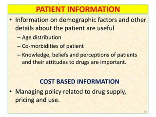 PATIENT INFORMATION
• Information on demographic factors and other
details about the patient are useful
– Age distribution
– Co-morbidities of patient
– Knowledge, beliefs and perceptions of patients
and their attitudes to drugs are important.
COST BASED INFORMATION
• Managing policy related to drug supply,
pricing and use.
19
 