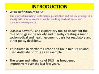 INTRODUCTION
• WHO Definition of DUS:
The study of marketing, distribution, prescription and the use of drugs in a
society with special emphasis on the resulting medical ,social and
economic consequences.
• DUS is a powerful and exploratory tool to document the
role of drugs in the society and thereby creating a sound
sociomedical and health economic basis for regulatory and
other policy decisions.
• 1st initiated in Northern Europe and UK in mid 1960s and
used Antidiabetic drug as an example.
• The scope and influence of DUS has broadened
impressively over the last few years.
2
 