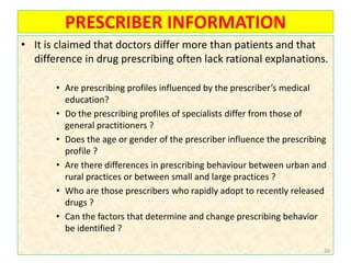 PRESCRIBER INFORMATION
• It is claimed that doctors differ more than patients and that
difference in drug prescribing often lack rational explanations.
• Are prescribing profiles influenced by the prescriber’s medical
education?
• Do the prescribing profiles of specialists differ from those of
general practitioners ?
• Does the age or gender of the prescriber influence the prescribing
profile ?
• Are there differences in prescribing behaviour between urban and
rural practices or between small and large practices ?
• Who are those prescribers who rapidly adopt to recently released
drugs ?
• Can the factors that determine and change prescribing behavior
be identified ?
20
 