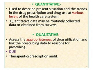 • QUANTITATIVE:-
• Used to describe present situation and the trends
in the drug prescription and drug use at various
levels of the health care system.
• Quantitative data may be routinely collected
data or obtained from surveys.
• QUALITATIVE:-
• Assess the appropriateness of drug utilization and
link the prescribing data to reasons for
prescribing.
• DUE
• Therapeutic/prescription audit.
22
 