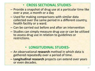 • CROSS SECTIONAL STUDIES-
– Provide a snapshot of drug use at a particular time like
over a year, a month or a day
– Used for making comparisons with similar data
collected over the same period in a different country,
health facility or a ward.
– Can be carried out before and after an intervention
– Studies can simply measure drug use or can be utilized
to assess drug use in relation to guidelines or
restrictions.
• LONGITUDINAL STUDIES-
– An observational research method in which data is
gathered repeatedly over a period of time.
– Longitudinal research projects can extend over years
or even decades.
23
 