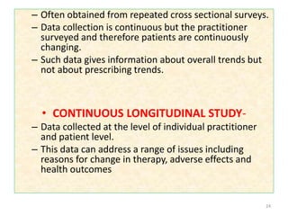 – Often obtained from repeated cross sectional surveys.
– Data collection is continuous but the practitioner
surveyed and therefore patients are continuously
changing.
– Such data gives information about overall trends but
not about prescribing trends.
• CONTINUOUS LONGITUDINAL STUDY-
– Data collected at the level of individual practitioner
and patient level.
– This data can address a range of issues including
reasons for change in therapy, adverse effects and
health outcomes
24
 