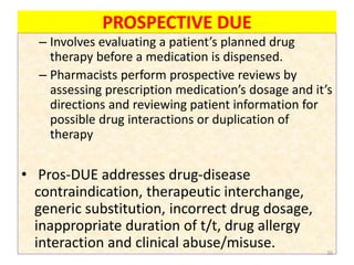 PROSPECTIVE DUE
– Involves evaluating a patient’s planned drug
therapy before a medication is dispensed.
– Pharmacists perform prospective reviews by
assessing prescription medication’s dosage and it’s
directions and reviewing patient information for
possible drug interactions or duplication of
therapy
• Pros-DUE addresses drug-disease
contraindication, therapeutic interchange,
generic substitution, incorrect drug dosage,
inappropriate duration of t/t, drug allergy
interaction and clinical abuse/misuse. 26
 