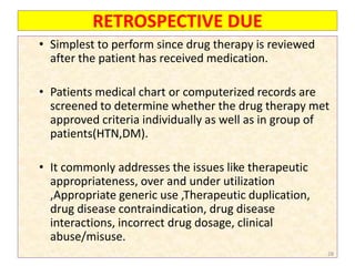 RETROSPECTIVE DUE
• Simplest to perform since drug therapy is reviewed
after the patient has received medication.
• Patients medical chart or computerized records are
screened to determine whether the drug therapy met
approved criteria individually as well as in group of
patients(HTN,DM).
• It commonly addresses the issues like therapeutic
appropriateness, over and under utilization
,Appropriate generic use ,Therapeutic duplication,
drug disease contraindication, drug disease
interactions, incorrect drug dosage, clinical
abuse/misuse.
28
 