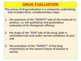 DRUG EVALUATION
The proces of drug evaluation is a composite undertaking
that includes three complementary steps:
1. the asesment of the “BENEFIT"side of the molecule or
product, i.e. the qualitative and quantitative
evaluation of its therapeutic efficacy;
2. the study of the “RISK"side of the drug, both in
controlled trials and under normal conditions of care;
and
3. the evaluation of the “IMPACT” of the drug
treatment(s) on the natural history of disease in
society
3
 
