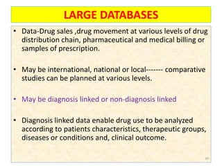 LARGE DATABASES
• Data-Drug sales ,drug movement at various levels of drug
distribution chain, pharmaceutical and medical billing or
samples of prescription.
• May be international, national or local------- comparative
studies can be planned at various levels.
• May be diagnosis linked or non-diagnosis linked
• Diagnosis linked data enable drug use to be analyzed
according to patients characteristics, therapeutic groups,
diseases or conditions and, clinical outcome.
30
 