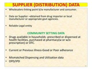 SUPPLIER (DISTRIBUTION) DATA
• Wholesalers-linking point b/w manufacturer and consumer.
• Data on Supplier –obtained from drug importer or local
manufacturer or appropriate govt agencies.
• Reliable-Legal entity
COMMUNITY SETTING DATA
• Drugs available in households -prescribed or dispensed at
health facilities, purchased at pharmacy(w or w/o
prescription) or OTC.
• Current or Previous illness-Good or Poor adherance
• Mismatched Dispensing and Utilization data
• OPD/IPD
32
 
