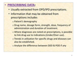• PRESCRIBING DATA:
• Usually extracted from OPD/IPD prescriptions.
• Information that may be obtained from
prescriptions includes
oPatient’s demography
oDrug name, dosage form, strength, dose, frequency of
administration and duration of treatment.
oWhere diagnoses are noted on prescriptions, is possible
to link drug use to indications.(Under/Over use).
oTrends in utilization for specific drugs and diseases can
also be established.
oAnalyze the difference between DDD & PDD if any
34
 
