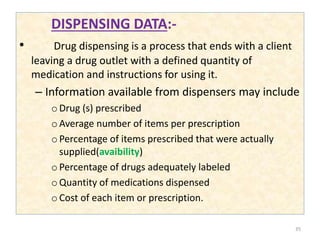 DISPENSING DATA:-
• Drug dispensing is a process that ends with a client
leaving a drug outlet with a defined quantity of
medication and instructions for using it.
– Information available from dispensers may include
oDrug (s) prescribed
oAverage number of items per prescription
oPercentage of items prescribed that were actually
supplied(avaibility)
oPercentage of drugs adequately labeled
oQuantity of medications dispensed
oCost of each item or prescription.
35
 