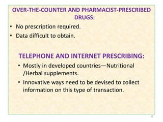 OVER-THE-COUNTER AND PHARMACIST-PRESCRIBED
DRUGS:
• No prescription required.
• Data difficult to obtain.
TELEPHONE AND INTERNET PRESCRIBING:
• Mostly in developed countries—Nutritional
/Herbal supplements.
• Innovative ways need to be devised to collect
information on this type of transaction.
37
 