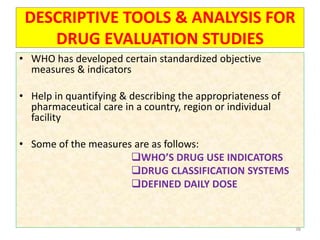 DESCRIPTIVE TOOLS & ANALYSIS FOR
DRUG EVALUATION STUDIES
• WHO has developed certain standardized objective
measures & indicators
• Help in quantifying & describing the appropriateness of
pharmaceutical care in a country, region or individual
facility
• Some of the measures are as follows:
WHO’S DRUG USE INDICATORS
DRUG CLASSIFICATION SYSTEMS
DEFINED DAILY DOSE
38
 