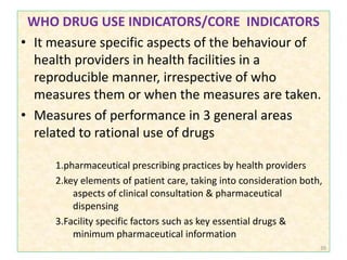 WHO DRUG USE INDICATORS/CORE INDICATORS
• It measure specific aspects of the behaviour of
health providers in health facilities in a
reproducible manner, irrespective of who
measures them or when the measures are taken.
• Measures of performance in 3 general areas
related to rational use of drugs
1.pharmaceutical prescribing practices by health providers
2.key elements of patient care, taking into consideration both,
aspects of clinical consultation & pharmaceutical
dispensing
3.Facility specific factors such as key essential drugs &
minimum pharmaceutical information
39
 