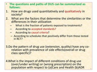 • The questions and paths of DUS can be summarized as
follows:
1. How are drugs used quantitatively and qualitatively in
society?
2. What are the factors that determine the similarities or the
differences in their utilization
– What is the fraction of patients exposed to treatments?
– According to accepted standards?
– According to causal criteria?
– According to schedules that positively differ from those tested
in RCT?
3.Do the pattern of drug use (extension, quality) have any co-
relation with prevalence of side effects(overall or drug
class specific)?
4.What is the impact of different conditions of drug use
(over/under writing) or (wrong prescription) on the
population with respect to (a)Care and Health (b)ADR 4
 