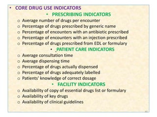 • CORE DRUG USE INDICATORS
• PRESCRIBING INDICATORS
o Average number of drugs per encounter
o Percentage of drugs prescribed by generic name
o Percentage of encounters with an antibiotic prescribed
o Percentage of encounters with an injection prescribed
o Percentage of drugs prescribed from EDL or formulary
• PATIENT CARE INDICATORS
o Average consultation time
o Average dispensing time
o Percentage of drugs actually dispensed
o Percentage of drugs adequately labelled
o Patients' knowledge of correct dosage
• FACILITY INDICATORS
o Availability of copy of essential drugs list or formulary
o Availability of key drugs
o Availability of clinical guidelines
40
 